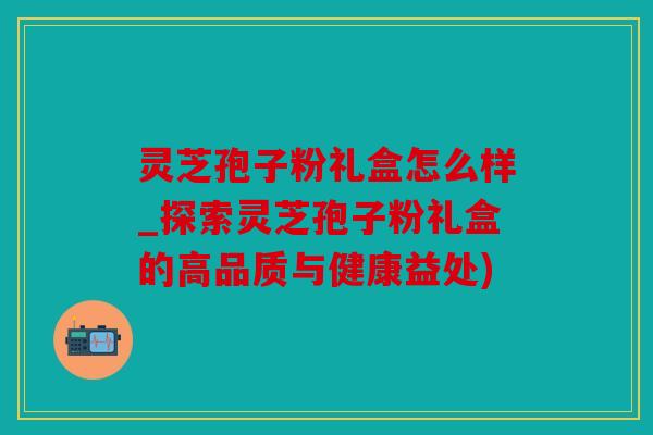 灵芝孢子粉礼盒怎么样_探索灵芝孢子粉礼盒的高品质与健康益处)