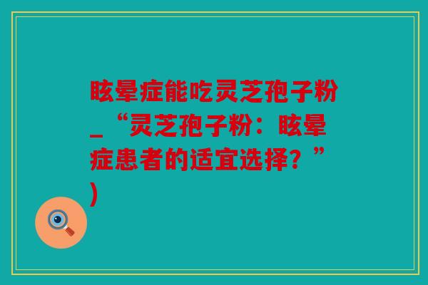 眩晕症能吃灵芝孢子粉_“灵芝孢子粉：眩晕症患者的适宜选择？”)