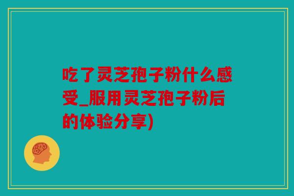 吃了灵芝孢子粉什么感受_服用灵芝孢子粉后的体验分享)