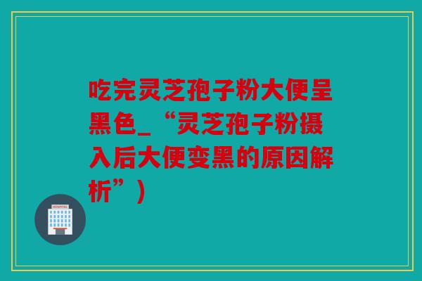 吃完灵芝孢子粉大便呈黑色_“灵芝孢子粉摄入后大便变黑的原因解析”)