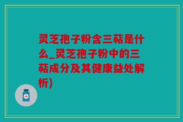 灵芝孢子粉含三萜是什么_灵芝孢子粉中的三萜成分及其健康益处解析)