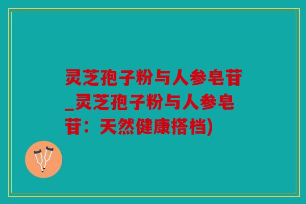 灵芝孢子粉与人参皂苷_灵芝孢子粉与人参皂苷：天然健康搭档)