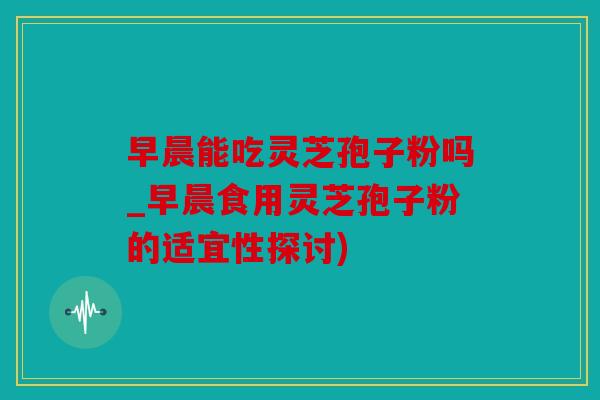 早晨能吃灵芝孢子粉吗_早晨食用灵芝孢子粉的适宜性探讨)