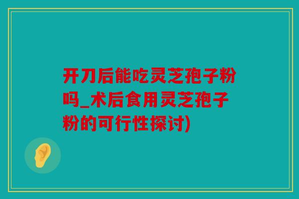 开刀后能吃灵芝孢子粉吗_术后食用灵芝孢子粉的可行性探讨)