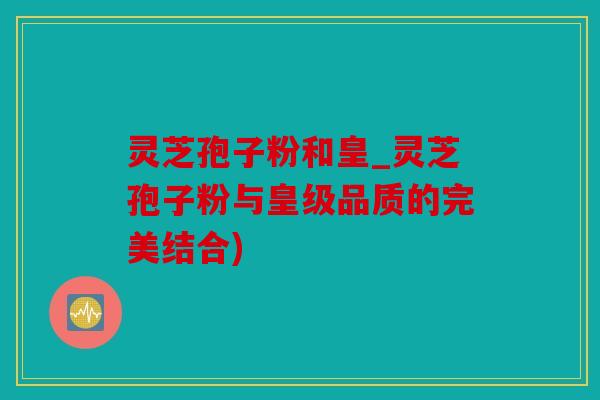 灵芝孢子粉和皇_灵芝孢子粉与皇级品质的完美结合)