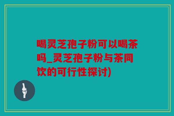 喝灵芝孢子粉可以喝茶吗_灵芝孢子粉与茶同饮的可行性探讨)