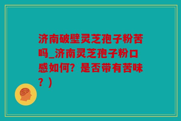 济南破壁灵芝孢子粉苦吗_济南灵芝孢子粉口感如何？是否带有苦味？)