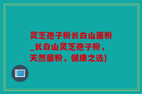 灵芝孢子粉长白山菌粉_长白山灵芝孢子粉，天然菌粉，健康之选)