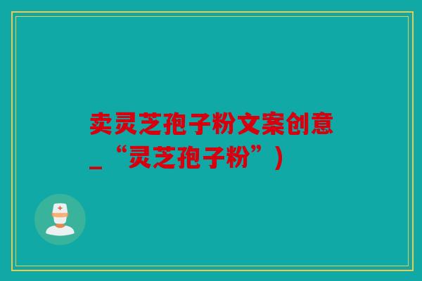 卖灵芝孢子粉文案创意_“灵芝孢子粉”)