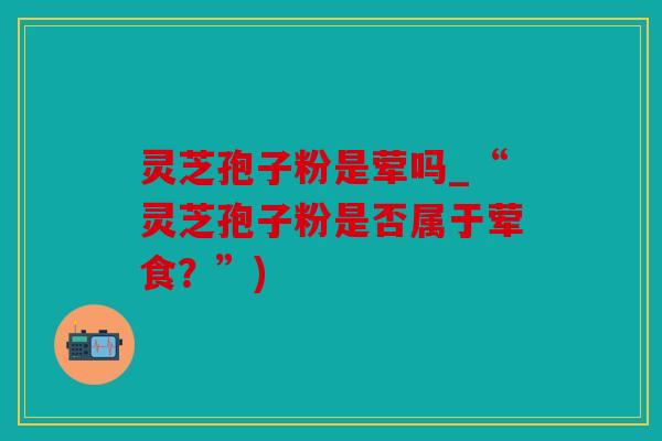灵芝孢子粉是荤吗_“灵芝孢子粉是否属于荤食？”)