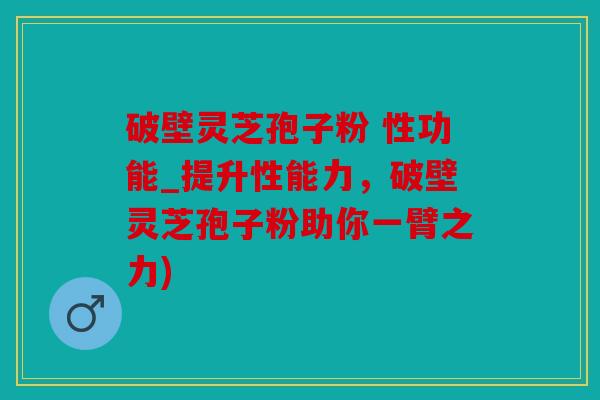 破壁灵芝孢子粉 性功能_提升性能力，破壁灵芝孢子粉助你一臂之力)
