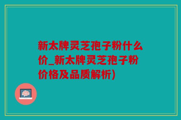 新太牌灵芝孢子粉什么价_新太牌灵芝孢子粉价格及品质解析)