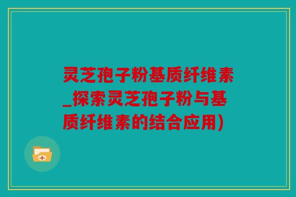 灵芝孢子粉基质纤维素_探索灵芝孢子粉与基质纤维素的结合应用)