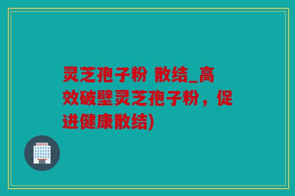 灵芝孢子粉 散结_高效破壁灵芝孢子粉，促进健康散结)