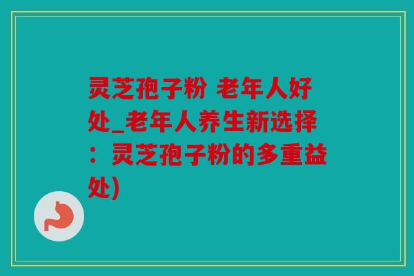 灵芝孢子粉 老年人好处_老年人养生新选择：灵芝孢子粉的多重益处)