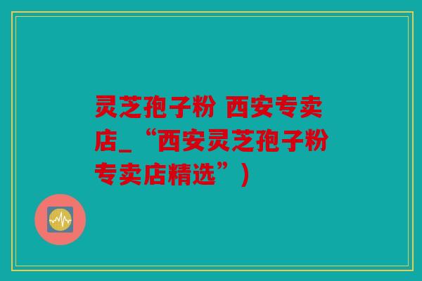 灵芝孢子粉 西安专卖店_“西安灵芝孢子粉专卖店精选”)