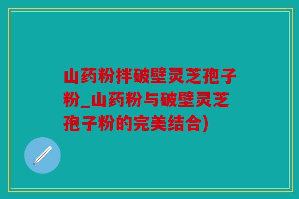 山药粉拌破壁灵芝孢子粉_山药粉与破壁灵芝孢子粉的完美结合)