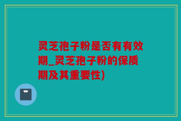 灵芝孢子粉是否有有效期_灵芝孢子粉的保质期及其重要性)