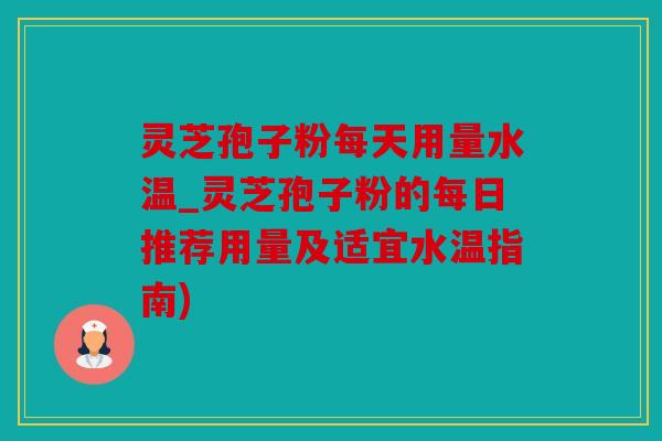 灵芝孢子粉每天用量水温_灵芝孢子粉的每日推荐用量及适宜水温指南)