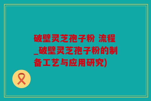 破壁灵芝孢子粉 流程_破壁灵芝孢子粉的制备工艺与应用研究)