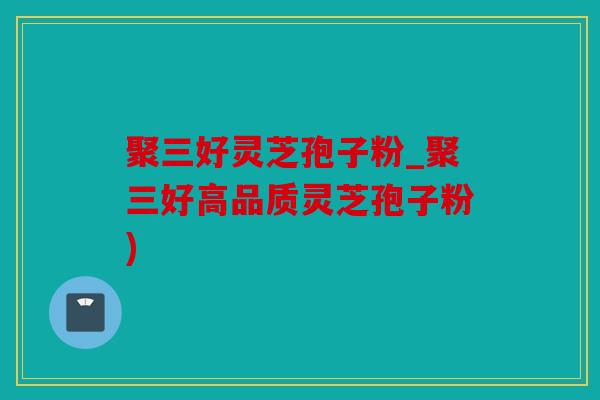 聚三好灵芝孢子粉_聚三好高品质灵芝孢子粉)