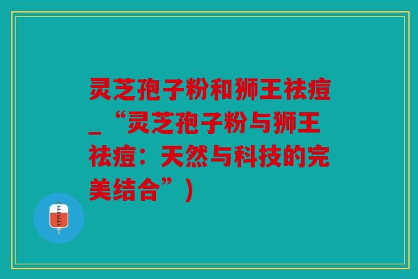 灵芝孢子粉和狮王祛痘_“灵芝孢子粉与狮王祛痘：天然与科技的完美结合”)