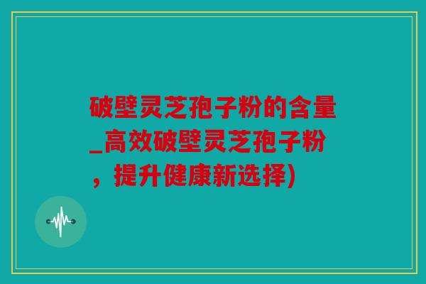 破壁灵芝孢子粉的含量_高效破壁灵芝孢子粉，提升健康新选择)