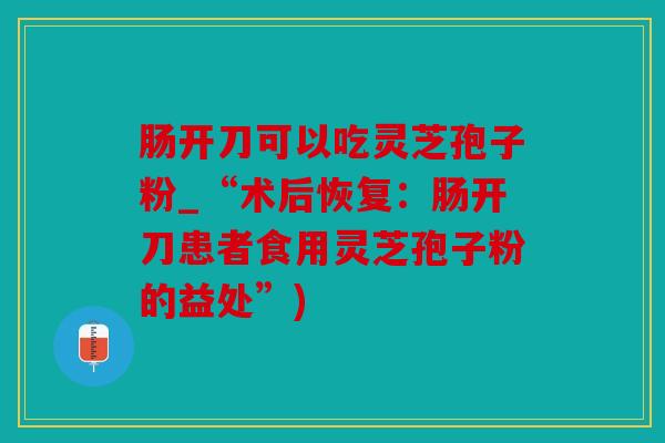 肠开刀可以吃灵芝孢子粉_“术后恢复：肠开刀患者食用灵芝孢子粉的益处”)