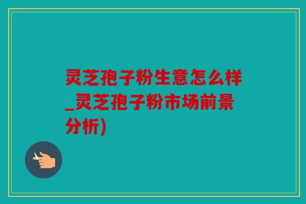 灵芝孢子粉生意怎么样_灵芝孢子粉市场前景分析)