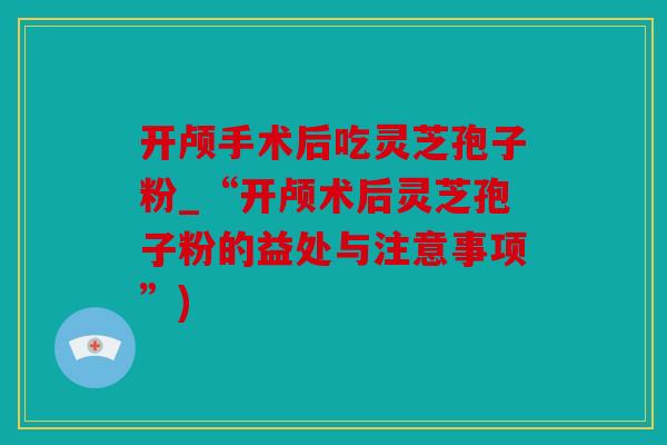 开颅手术后吃灵芝孢子粉_“开颅术后灵芝孢子粉的益处与注意事项”)