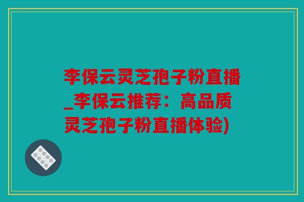 李保云灵芝孢子粉直播_李保云推荐：高品质灵芝孢子粉直播体验)