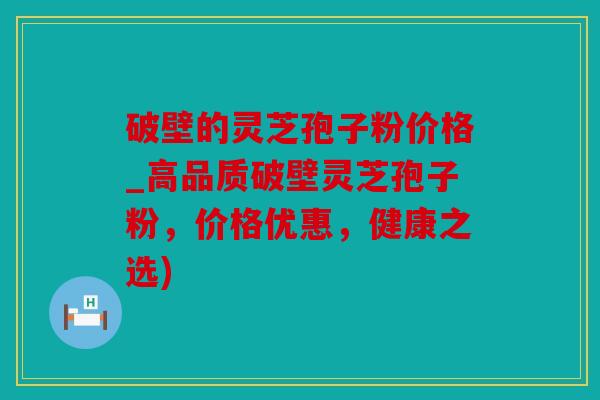 破壁的灵芝孢子粉价格_高品质破壁灵芝孢子粉，价格优惠，健康之选)