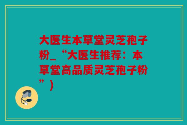 大医生本草堂灵芝孢子粉_“大医生推荐：本草堂高品质灵芝孢子粉”)