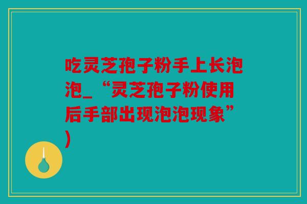 吃灵芝孢子粉手上长泡泡_“灵芝孢子粉使用后手部出现泡泡现象”)
