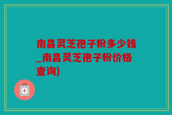 南昌灵芝孢子粉多少钱_南昌灵芝孢子粉价格查询)