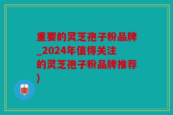 重要的灵芝孢子粉品牌_2024年值得关注的灵芝孢子粉品牌推荐)