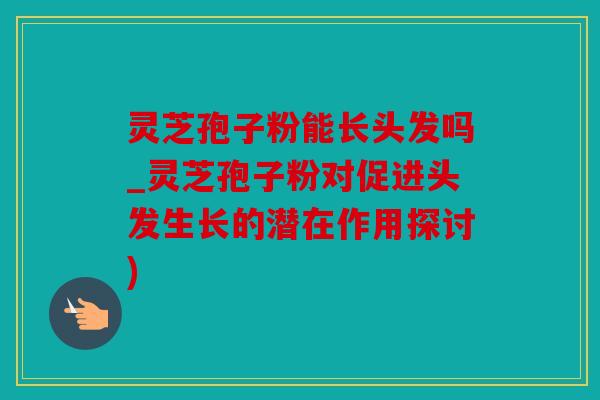 灵芝孢子粉能长头发吗_灵芝孢子粉对促进头发生长的潜在作用探讨)