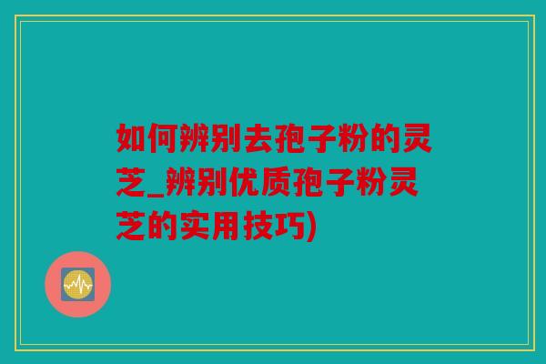 如何辨别去孢子粉的灵芝_辨别优质孢子粉灵芝的实用技巧)
