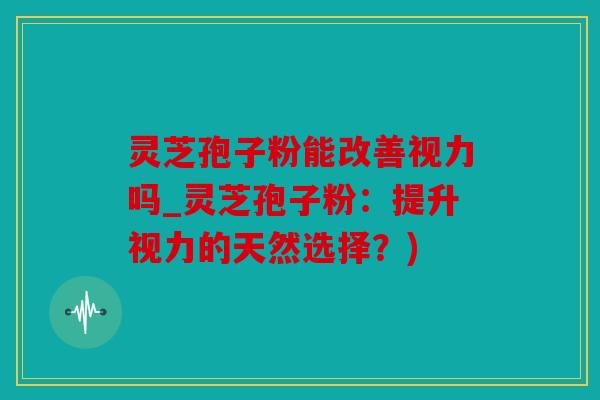 灵芝孢子粉能改善视力吗_灵芝孢子粉：提升视力的天然选择？)