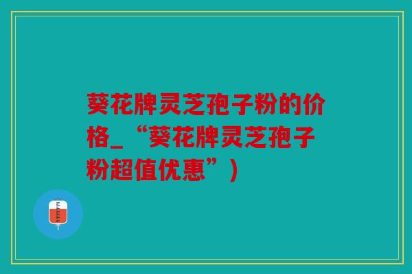 葵花牌灵芝孢子粉的价格_“葵花牌灵芝孢子粉超值优惠”)