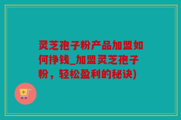灵芝孢子粉产品加盟如何挣钱_加盟灵芝孢子粉，轻松盈利的秘诀)