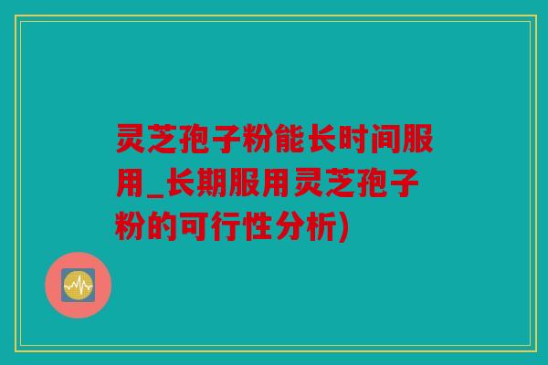 灵芝孢子粉能长时间服用_长期服用灵芝孢子粉的可行性分析)