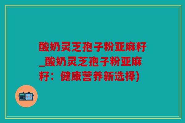 酸奶灵芝孢子粉亚麻籽_酸奶灵芝孢子粉亚麻籽：健康营养新选择)