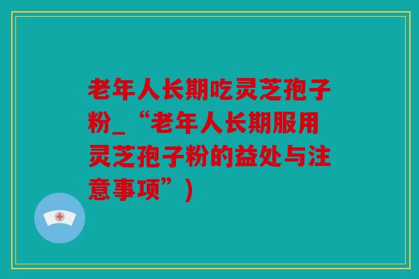老年人长期吃灵芝孢子粉_“老年人长期服用灵芝孢子粉的益处与注意事项”)