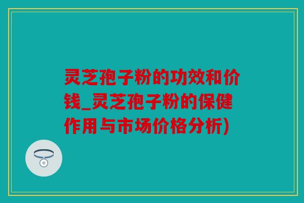 灵芝孢子粉的功效和价钱_灵芝孢子粉的保健作用与市场价格分析)
