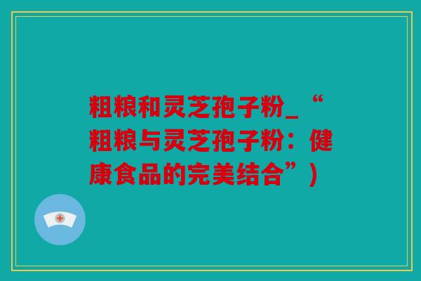 粗粮和灵芝孢子粉_“粗粮与灵芝孢子粉：健康食品的完美结合”)