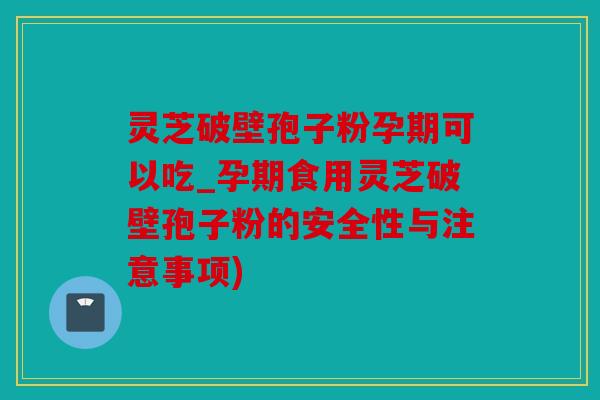 灵芝破壁孢子粉孕期可以吃_孕期食用灵芝破壁孢子粉的安全性与注意事项)