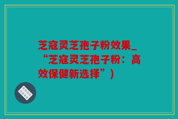 芝寇灵芝孢子粉效果_“芝寇灵芝孢子粉：高效保健新选择”)