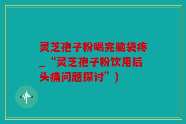 灵芝孢子粉喝完脑袋疼_“灵芝孢子粉饮用后头痛问题探讨”)