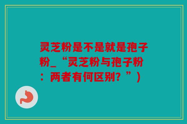 灵芝粉是不是就是孢子粉_“灵芝粉与孢子粉：两者有何区别？”)